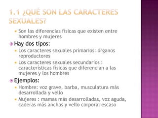    Son las diferencias físicas que existen entre
     hombres y mujeres
 Hay   dos tipos:
    Los caracteres sexuales primarios: órganos
     reproductores
    Los caracteres sexuales secundarios :
     características físicas que diferencian a las
     mujeres y los hombres
 Ejemplos:
    Hombre: voz grave, barba, musculatura más
     desarrollada y vello
    Mujeres : mamas más desarrolladas, voz aguda,
     caderas más anchas y vello corporal escaso
 