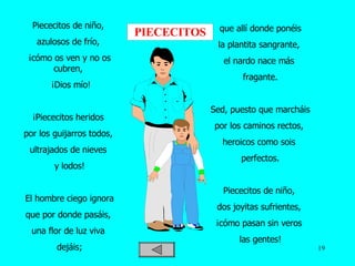 Piececitos de niño,  azulosos de frío,  ¡cómo os ven y no os cubren,    ¡Dios mío!   ¡Piececitos heridos  por los guijarros todos,  ultrajados de nieves  y lodos!   El hombre ciego ignora  que por donde pasáis,  una flor de luz viva  dejáis;   que allí donde ponéis  la plantita sangrante,  el nardo nace más  fragante.   Sed, puesto que marcháis  por los caminos rectos,  heroicos como sois  perfectos. Piececitos de niño,  dos joyitas sufrientes,  ¡cómo pasan sin veros  las gentes! PIECECITOS 