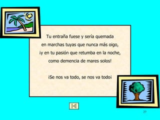 Tu entraña fuese y sería quemada en marchas tuyas que nunca más oigo, ¡y en tu pasión que retumba en la noche, como demencia de mares solos! ¡Se nos va todo, se nos va todo ¡ 