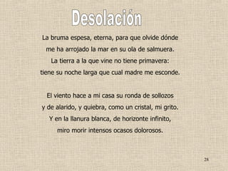La bruma espesa, eterna, para que olvide dónde me ha arrojado la mar en su ola de salmuera. La tierra a la que vine no tiene primavera: tiene su noche larga que cual madre me esconde. El viento hace a mi casa su ronda de sollozos y de alarido, y quiebra, como un cristal, mi grito. Y en la llanura blanca, de horizonte infinito, miro morir intensos ocasos dolorosos. Desolación 