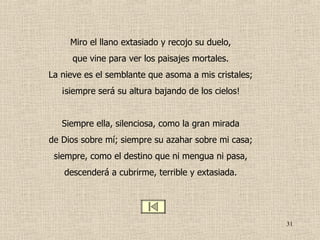 Miro el llano extasiado y recojo su duelo, que vine para ver los paisajes mortales. La nieve es el semblante que asoma a mis cristales; ¡siempre será su altura bajando de los cielos! Siempre ella, silenciosa, como la gran mirada de Dios sobre mí; siempre su azahar sobre mi casa; siempre, como el destino que ni mengua ni pasa, descenderá a cubrirme, terrible y extasiada. 