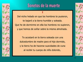 I Del nicho helado en que los hombres te pusieron, te bajaré a la tierra humilde y soleada. Que he de dormirme en ella los hombres no supieron, y que hemos de soñar sobre la misma almohada.  Te acostaré en la tierra soleada con una dulcedumbre de madre para el hijo dormido, y la tierra ha de hacerse suavidades de cuna al recibir tu cuerpo de niño dolorido,  Sonetos de la muerte 