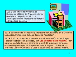 1912  Es nombrada Inspectora y Profesora de Castellano en el Liceo de Los Andes. Pertenece a la Logia Teosófila "Destellos" . 1914  El 12 de diciembre obtiene la más alta distinción en los Juegos Florales celebrados en Santiago, con  Los Sonetos de la Muerte ,  (flor natural, medalla de oro y corona de laurel). El jurado del certamen estaba compuesto por M. Magallanes Moure, Miguel Luis Rocuant y Armando Donoso.Comienza a usar el seudónimo de Gabriela Mistral. 1911  Es nombrada Profesora de Higiene en el Liceo de Traiguén, siendo trasladada después, en 1912, a Antofagasta como Profesora de Historia e Inspectora General. 