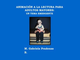 ANIMACIÓN A LA LECTURA PARA  ADULTOS MAYORES:  UN TEMA EMERGENTE   M. Gabriela Pradenas B. 