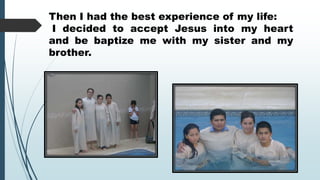 Then I had the best experience of my life:
I decided to accept Jesus into my heart
and be baptize me with my sister and my
brother.

 