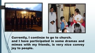 Currently, I continúe to go to church.
and I have participated in some dramas and
mimes with my friends, is very nice convey
joy to people.

 