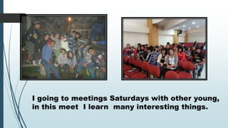 I going to meetings Saturdays with other young,
in this meet I learn many interesting things.

 