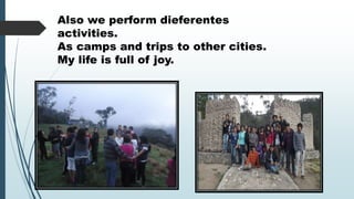 Also we perform dieferentes
activities.
As camps and trips to other cities.
My life is full of joy.

 