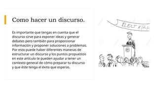 Como hacer un discurso.
Es importante que tengas en cuenta que el
discurso sirve para exponer ideas y generar
debates pero también para proporcionar
información y proponer soluciones a problemas.
Por esto puede haber diferentes maneras de
estructurar un discurso y los puntos propuestos
en este artículo te pueden ayudar a tener un
contexto general de cómo preparar tu discurso
y que éste tenga el éxito que esperas.
 