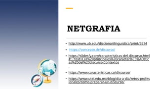 NETGRAFIA
• http://www.ub.edu/diccionarilinguistica/print/5514
• https://concepto.de/discurso/
• https://slidesfy.com/caracteristicas-del-discurso.html
#:~:text=Las%20principales%20caracter%C3%ADstic
as%20del%20discurso,Contextos
.
• https://www.caracteristicas.co/discurso/
• https://www.utel.edu.mx/blog/dia-a-dia/retos-profes
ionales/como-preparar-un-discurso/
 