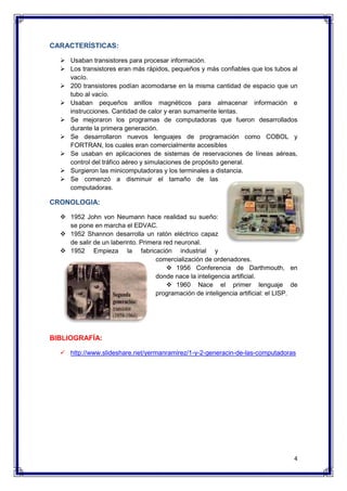 4 
CARACTERÍSTICAS: 
 Usaban transistores para procesar información. 
 Los transistores eran más rápidos, pequeños y más confiables que los tubos al 
vacío. 
 200 transistores podían acomodarse en la misma cantidad de espacio que un 
tubo al vacío. 
 Usaban pequeños anillos magnéticos para almacenar información e 
instrucciones. Cantidad de calor y eran sumamente lentas. 
 Se mejoraron los programas de computadoras que fueron desarrollados 
durante la primera generación. 
 Se desarrollaron nuevos lenguajes de programación como COBOL y 
FORTRAN, los cuales eran comercialmente accesibles 
 Se usaban en aplicaciones de sistemas de reservaciones de líneas aéreas, 
control del tráfico aéreo y simulaciones de propósito general. 
 Surgieron las minicomputadoras y los terminales a distancia. 
 Se comenzó a disminuir el tamaño de las 
computadoras. 
CRONOLOGIA: 
 1952 John von Neumann hace realidad su sueño: 
se pone en marcha el EDVAC. 
 1952 Shannon desarrolla un ratón eléctrico capaz 
de salir de un laberinto. Primera red neuronal. 
 1952 Empieza la fabricación industrial y 
comercialización de ordenadores. 
 1956 Conferencia de Darthmouth, en 
donde nace la inteligencia artificial. 
 1960 Nace el primer lenguaje de 
programación de inteligencia artificial: el LISP. 
BIBLIOGRAFÍA: 
 http://www.slideshare.net/yermanramirez/1-y-2-generacin-de-las-computadoras 
 