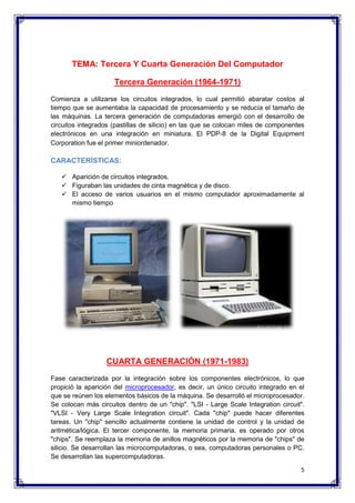 5 
TEMA: Tercera Y Cuarta Generación Del Computador 
Tercera Generación (1964-1971) 
Comienza a utilizarse los circuitos integrados, lo cual permitió abaratar costos al 
tiempo que se aumentaba la capacidad de procesamiento y se reducía el tamaño de 
las máquinas. La tercera generación de computadoras emergió con el desarrollo de 
circuitos integrados (pastillas de silicio) en las que se colocan miles de componentes 
electrónicos en una integración en miniatura. El PDP-8 de la Digital Equipment 
Corporation fue el primer miniordenador. 
CARACTERÍSTICAS: 
 Aparición de circuitos integrados. 
 Figuraban las unidades de cinta magnética y de disco. 
 El acceso de varios usuarios en el mismo computador aproximadamente al 
mismo tiempo 
CUARTA GENERACIÓN (1971-1983) 
Fase caracterizada por la integración sobre los componentes electrónicos, lo que 
propició la aparición del microprocesador, es decir, un único circuito integrado en el 
que se reúnen los elementos básicos de la máquina. Se desarrolló el microprocesador. 
Se colocan más circuitos dentro de un "chip". "LSI - Large Scale Integration circuit". 
"VLSI - Very Large Scale Integration circuit". Cada "chip" puede hacer diferentes 
tareas. Un "chip" sencillo actualmente contiene la unidad de control y la unidad de 
aritmética/lógica. El tercer componente, la memoria primaria, es operado por otros 
"chips". Se reemplaza la memoria de anillos magnéticos por la memoria de "chips" de 
silicio. Se desarrollan las microcomputadoras, o sea, computadoras personales o PC. 
Se desarrollan las supercomputadoras. 
 