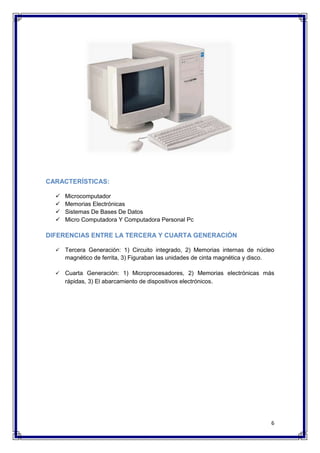 6 
CARACTERÍSTICAS: 
 Microcomputador 
 Memorias Electrónicas 
 Sistemas De Bases De Datos 
 Micro Computadora Y Computadora Personal Pc 
DIFERENCIAS ENTRE LA TERCERA Y CUARTA GENERACIÓN 
 Tercera Generación: 1) Circuito integrado, 2) Memorias internas de núcleo 
magnético de ferrita, 3) Figuraban las unidades de cinta magnética y disco. 
 Cuarta Generación: 1) Microprocesadores, 2) Memorias electrónicas más 
rápidas, 3) El abarcamiento de dispositivos electrónicos. 
 