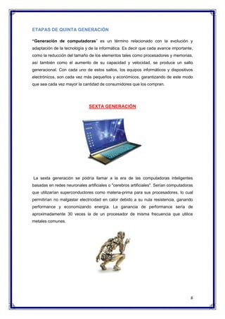 8 
ETAPAS DE QUINTA GENERACIÓN 
“Generación de computadoras” es un término relacionado con la evolución y 
adaptación de la tecnología y de la informática. Es decir que cada avance importante, 
como la reducción del tamaño de los elementos tales como procesadores y memorias, 
así también como el aumento de su capacidad y velocidad, se produce un salto 
generacional. Con cada uno de estos saltos, los equipos informáticos y dispositivos 
electrónicos, son cada vez más pequeños y económicos, garantizando de este modo 
que sea cada vez mayor la cantidad de consumidores que los compran. 
SEXTA GENERACIÓN 
La sexta generación se podría llamar a la era de las computadoras inteligentes 
basadas en redes neuronales artificiales o "cerebros artificiales". Serían computadoras 
que utilizarían superconductores como materia-prima para sus procesadores, lo cual 
permitirían no malgastar electricidad en calor debido a su nula resistencia, ganando 
performance y economizando energía. La ganancia de performance sería de 
aproximadamente 30 veces la de un procesador de misma frecuencia que utilice 
metales comunes. 
 