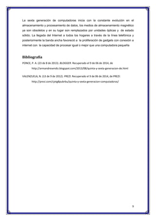 La sexta generación de computadoras inicia con la constante evolución en el 
almacenamiento y procesamiento de datos, los medios de almacenamiento magnético 
ya son obsoletos y en su lugar son remplazados por unidades ópticas y de estado 
sólido. La llegada del Internet a todos los hogares a través de la línea telefónica y 
posteriormente la banda ancha favoreció a la proliferación de gadgets con conexión a 
internet con la capacidad de procesar igual o mejor que una computadora pequeña 
9 
Bibliografía 
PONCE, P. A. (23 de 8 de 2013). BLOGGER. Recuperado el 9 de 06 de 2014, de 
http://armandresendiz.blogspot.com/2013/08/quinta-y-sexta-generacion-de.html 
VALENZUELA, N. (13 de 9 de 2012). PREZI. Recuperado el 9 de 06 de 2014, de PREZI: 
http://prezi.com/cjvtg8pubrbu/quinta-y-sexta-generacion-computadoras/ 
