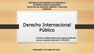 REPÚBLICA BOLIVARIANA DE VENEZUELA
VICERRECTORADO ACÁDEMICO
FACULTAD DE CIENCIAS JURÍDICA Y POLÍTICA
DERECHO
CABUDARE, OCTUBRE DE 2020
Profesora: Mayeila Mercedes Espinoza Méndez
Alumna: Apolinar Gabriela C.I 25722227
Derecho Internacional
Público
 