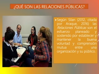 ¿QUÉ SON LAS RELACIONES PÚBLICAS?
Según Silan (2012, citada
por Araque, 2016) las
Relaciones Públicas son el
esfuerzo planeado y
sostenido por establecer y
mantener la buena
voluntad y comprensión
mutua entre una
organización y su público.
 