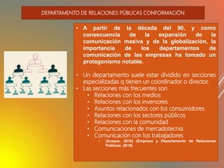 • A partir de la década del 90, y como
consecuencia de la expansión de la
comunicación masiva y de la globalización, la
importancia de los departamentos de
comunicación de las empresas ha tomado un
protagonismo notable.
• Un departamento suele estar dividido en secciones
especializadas q tienen un coordinador o director.
• Las secciones más frecuentes son
• Relaciones con los medios
• Relaciones con los inversores
• Asuntos relacionados con los consumidores
• Relaciones con los sectores públicos
• Relaciones con la comunidad
• Comunicaciones de mercadotecnia
• Comunicación con los trabajadores
• (Araque, 2016) (Empresa y Departamento de Relaciones
Públicas ,2018)
DEPARTAMENTO DE RELACIONES PÚBLICAS CONFORMACIÓN
 