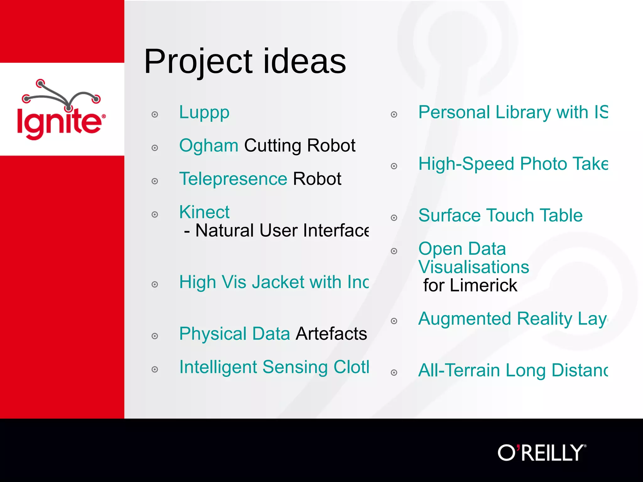 Project ideas Luppp   Ogham  Cutting Robot   Telepresence  Robot   Kinect  - Natural User Interfaces   High Vis Jacket with Indicators   Physical Data  Artefacts   Intelligent Sensing Clothes   Personal Library with ISBN Scanner   High-Speed Photo Taker   Surface Touch Table   Open Data  Visualisations  for Limerick   Augmented Reality Layers for Limerick   All-Terrain Long Distance Robot 