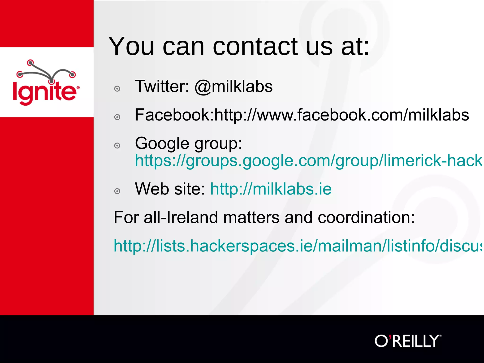 You can contact us at: Twitter: @milklabs Facebook:http://www.facebook.com/milklabs Google group:  https://groups.google.com/group/limerick-hackerspace Web site:  http:// milklabs.ie For all-Ireland matters and coordination: http://lists.hackerspaces.ie/mailman/listinfo/discuss-ireland 
