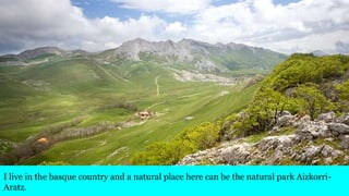 I live in the basque country and a natural place here can be the natural park Aizkorri-
Aratz.
 