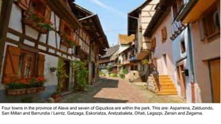 Four towns in the province of Alava and seven of Gipuzkoa are within the park. This are: Asparrena, Zalduondo,
San Millan and Barrundia / Leintz, Gatzaga, Eskoriatza, Aretzabaleta, Oñati, Legazpi, Zerain and Zegama.
 