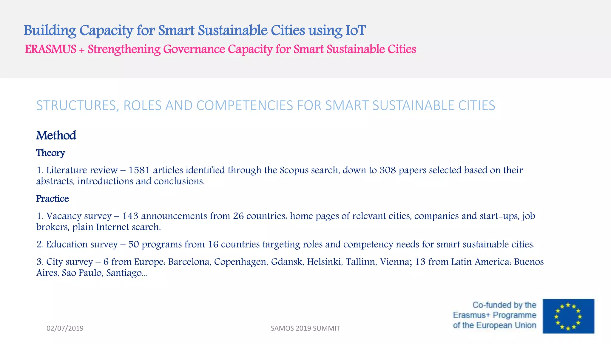 Building Capacity for Smart Sustainable Cities using IoT
ERASMUS + Strengthening Governance Capacity for Smart Sustainable Cities
STRUCTURES, ROLES AND COMPETENCIES FOR SMART SUSTAINABLE CITIES
Method
Theory
1. Literature review – 1581 articles identified through the Scopus search, down to 308 papers selected based on their
abstracts, introductions and conclusions.
Practice
1. Vacancy survey – 143 announcements from 26 countries: home pages of relevant cities, companies and start-ups, job
brokers, plain Internet search.
2. Education survey – 50 programs from 16 countries targeting roles and competency needs for smart sustainable cities.
3. City survey – 6 from Europe: Barcelona, Copenhagen, Gdansk, Helsinki, Tallinn, Vienna; 13 from Latin America: Buenos
Aires, Sao Paulo, Santiago...
SAMOS 2019 SUMMIT02/07/2019
 