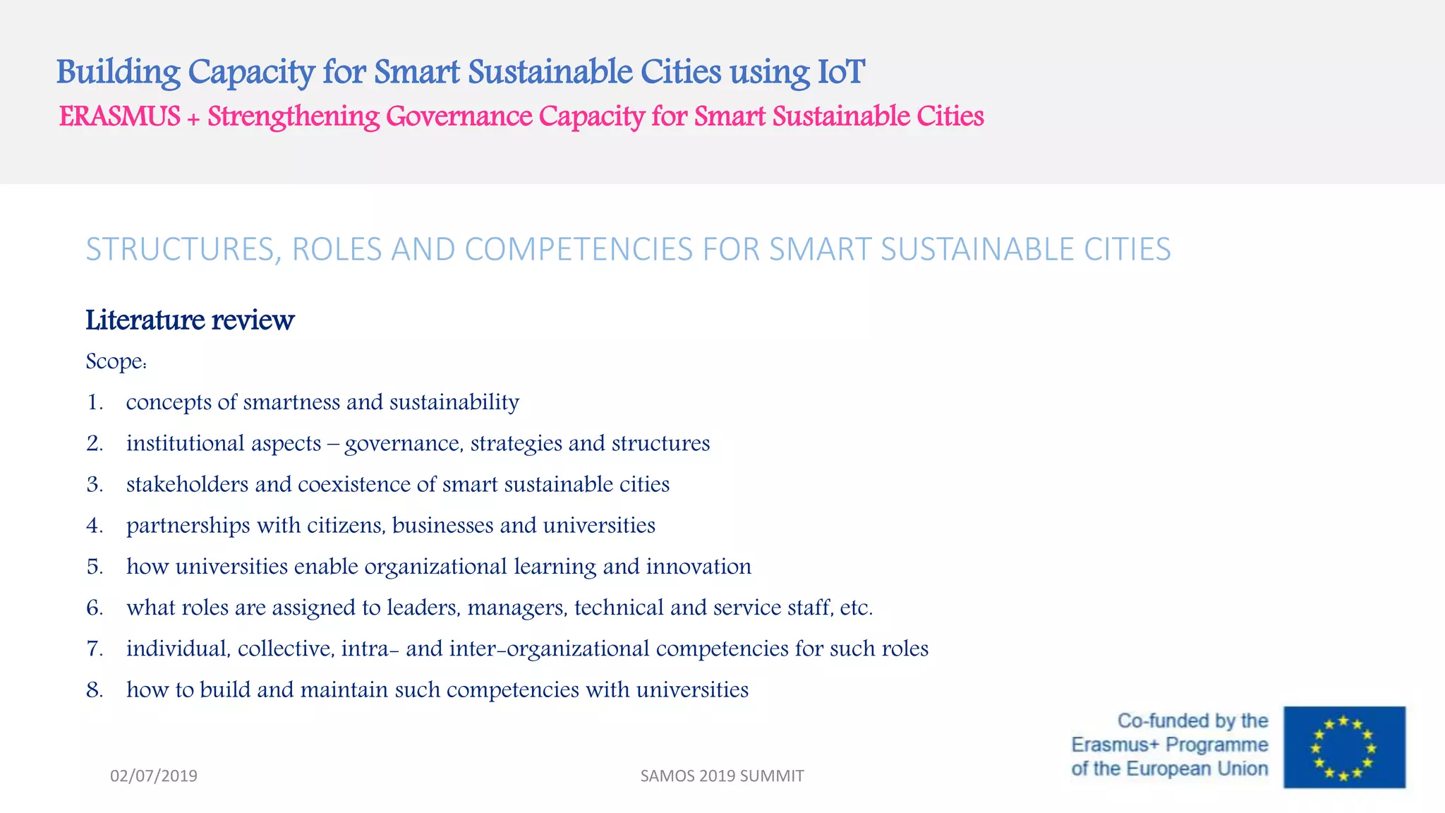 Building Capacity for Smart Sustainable Cities using IoT
ERASMUS + Strengthening Governance Capacity for Smart Sustainable Cities
STRUCTURES, ROLES AND COMPETENCIES FOR SMART SUSTAINABLE CITIES
Literature review
Scope:
1. concepts of smartness and sustainability
2. institutional aspects – governance, strategies and structures
3. stakeholders and coexistence of smart sustainable cities
4. partnerships with citizens, businesses and universities
5. how universities enable organizational learning and innovation
6. what roles are assigned to leaders, managers, technical and service staff, etc.
7. individual, collective, intra- and inter-organizational competencies for such roles
8. how to build and maintain such competencies with universities
SAMOS 2019 SUMMIT02/07/2019
 