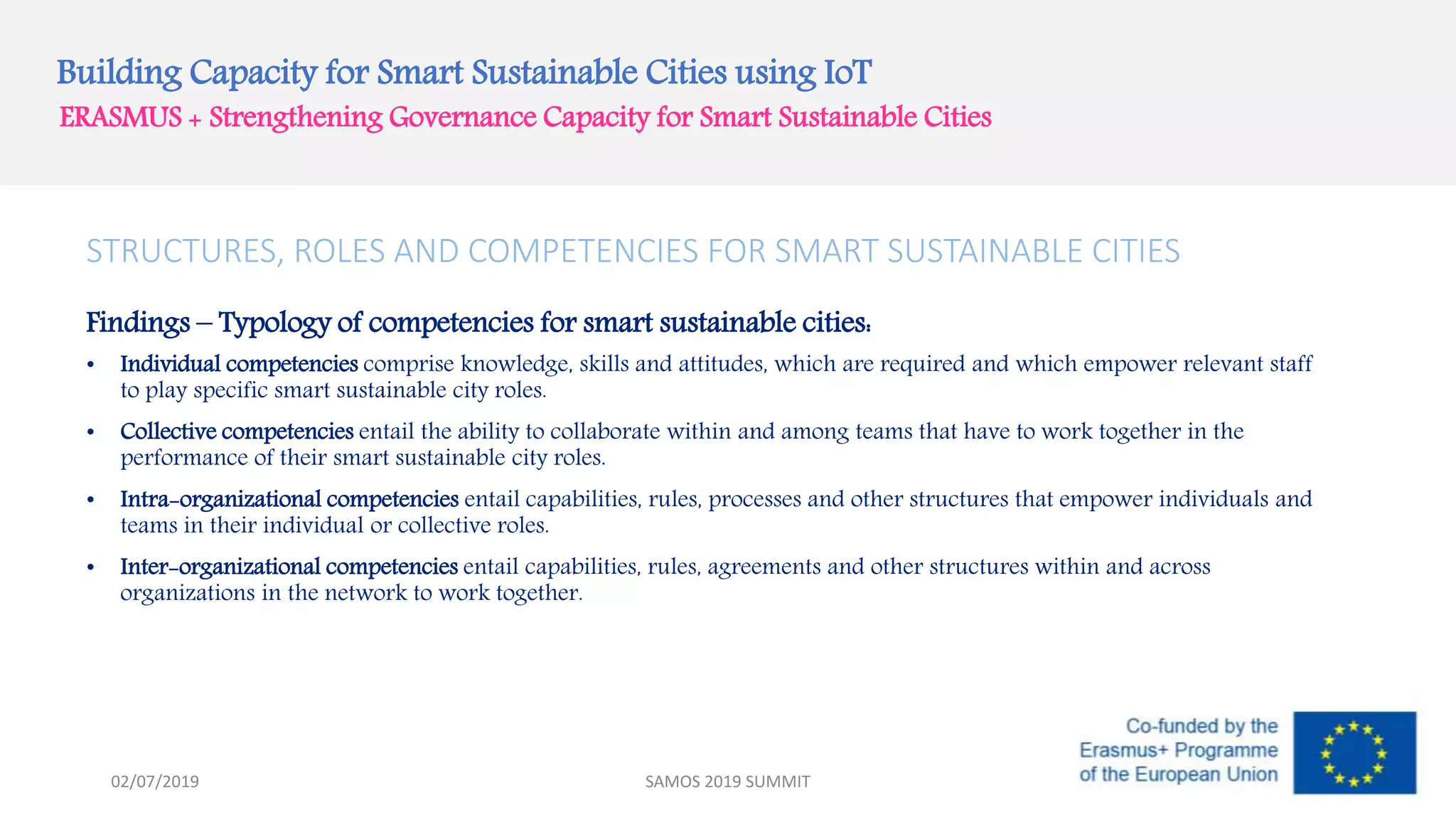 Building Capacity for Smart Sustainable Cities using IoT
ERASMUS + Strengthening Governance Capacity for Smart Sustainable Cities
STRUCTURES, ROLES AND COMPETENCIES FOR SMART SUSTAINABLE CITIES
Findings – Typology of competencies for smart sustainable cities:
• Individual competencies comprise knowledge, skills and attitudes, which are required and which empower relevant staff
to play specific smart sustainable city roles.
• Collective competencies entail the ability to collaborate within and among teams that have to work together in the
performance of their smart sustainable city roles.
• Intra-organizational competencies entail capabilities, rules, processes and other structures that empower individuals and
teams in their individual or collective roles.
• Inter-organizational competencies entail capabilities, rules, agreements and other structures within and across
organizations in the network to work together.
SAMOS 2019 SUMMIT02/07/2019
 
