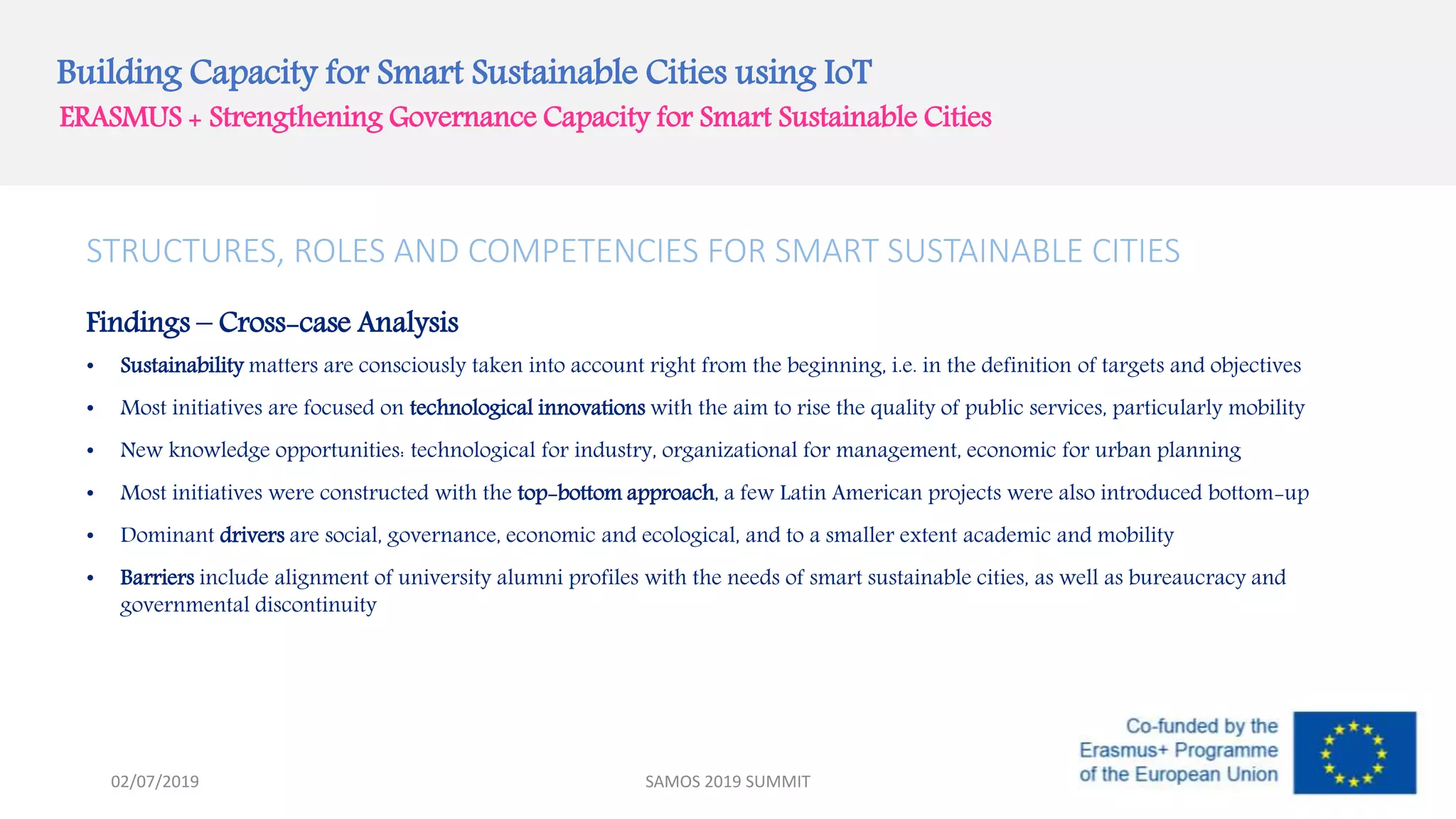 Building Capacity for Smart Sustainable Cities using IoT
ERASMUS + Strengthening Governance Capacity for Smart Sustainable Cities
STRUCTURES, ROLES AND COMPETENCIES FOR SMART SUSTAINABLE CITIES
Findings – Cross-case Analysis
• Sustainability matters are consciously taken into account right from the beginning, i.e. in the definition of targets and objectives
• Most initiatives are focused on technological innovations with the aim to rise the quality of public services, particularly mobility
• New knowledge opportunities: technological for industry, organizational for management, economic for urban planning
• Most initiatives were constructed with the top-bottom approach, a few Latin American projects were also introduced bottom-up
• Dominant drivers are social, governance, economic and ecological, and to a smaller extent academic and mobility
• Barriers include alignment of university alumni profiles with the needs of smart sustainable cities, as well as bureaucracy and
governmental discontinuity
SAMOS 2019 SUMMIT02/07/2019
 