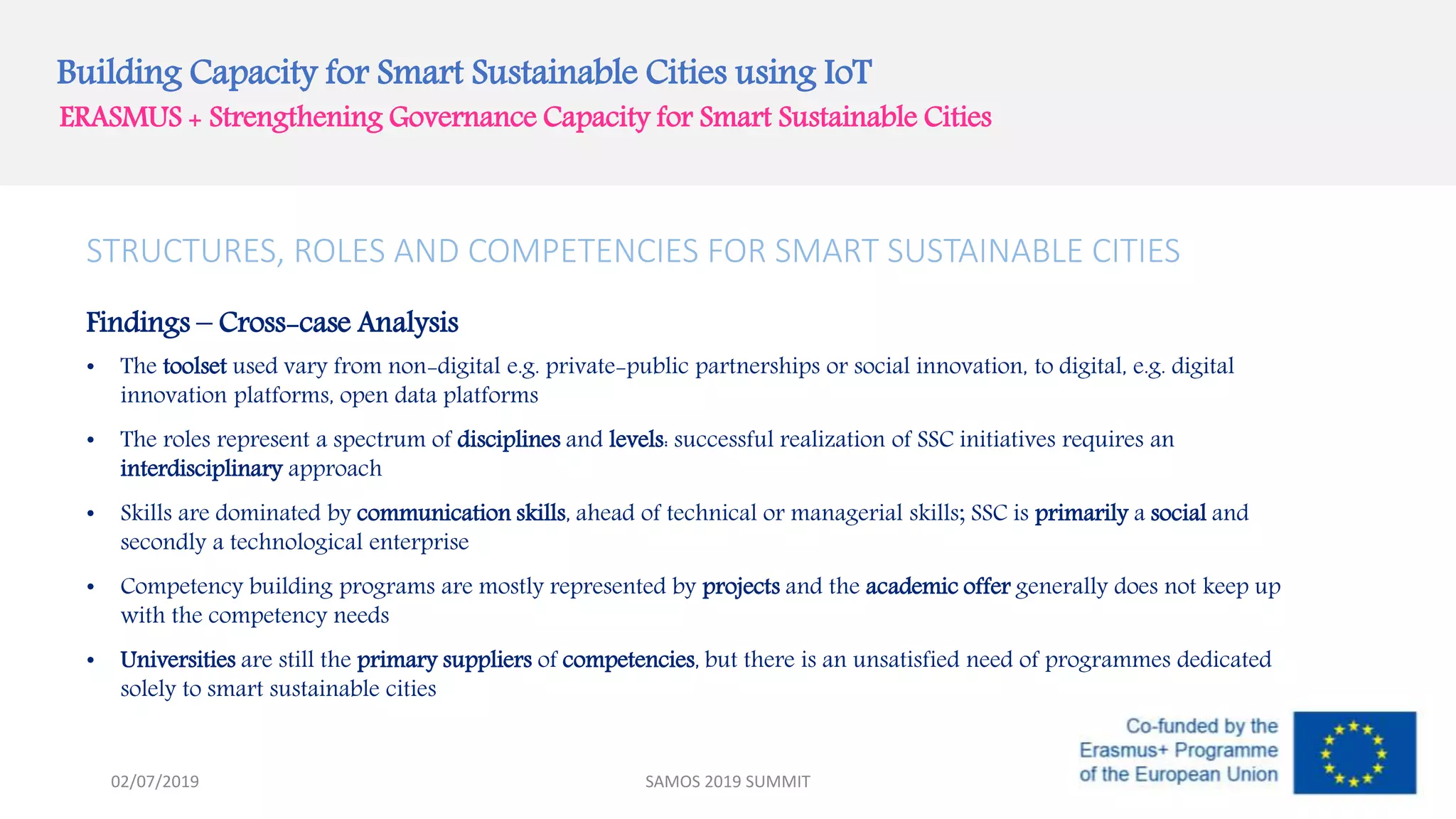 Building Capacity for Smart Sustainable Cities using IoT
ERASMUS + Strengthening Governance Capacity for Smart Sustainable Cities
STRUCTURES, ROLES AND COMPETENCIES FOR SMART SUSTAINABLE CITIES
Findings – Cross-case Analysis
• The toolset used vary from non-digital e.g. private-public partnerships or social innovation, to digital, e.g. digital
innovation platforms, open data platforms
• The roles represent a spectrum of disciplines and levels: successful realization of SSC initiatives requires an
interdisciplinary approach
• Skills are dominated by communication skills, ahead of technical or managerial skills; SSC is primarily a social and
secondly a technological enterprise
• Competency building programs are mostly represented by projects and the academic offer generally does not keep up
with the competency needs
• Universities are still the primary suppliers of competencies, but there is an unsatisfied need of programmes dedicated
solely to smart sustainable cities
SAMOS 2019 SUMMIT02/07/2019
 
