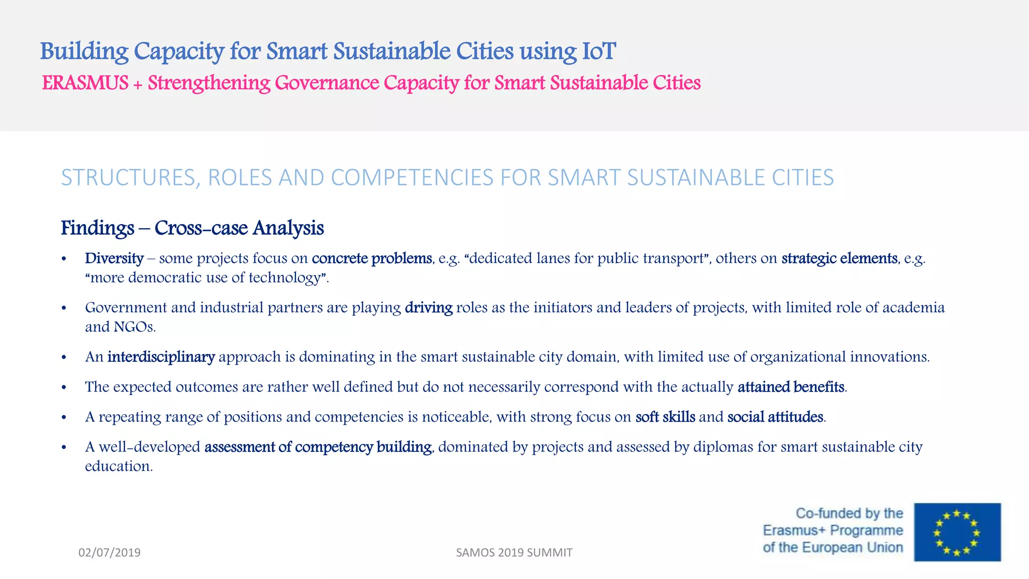 Building Capacity for Smart Sustainable Cities using IoT
ERASMUS + Strengthening Governance Capacity for Smart Sustainable Cities
STRUCTURES, ROLES AND COMPETENCIES FOR SMART SUSTAINABLE CITIES
Findings – Cross-case Analysis
• Diversity – some projects focus on concrete problems, e.g. “dedicated lanes for public transport”, others on strategic elements, e.g.
“more democratic use of technology”.
• Government and industrial partners are playing driving roles as the initiators and leaders of projects, with limited role of academia
and NGOs.
• An interdisciplinary approach is dominating in the smart sustainable city domain, with limited use of organizational innovations.
• The expected outcomes are rather well defined but do not necessarily correspond with the actually attained benefits.
• A repeating range of positions and competencies is noticeable, with strong focus on soft skills and social attitudes.
• A well-developed assessment of competency building, dominated by projects and assessed by diplomas for smart sustainable city
education.
SAMOS 2019 SUMMIT02/07/2019
 