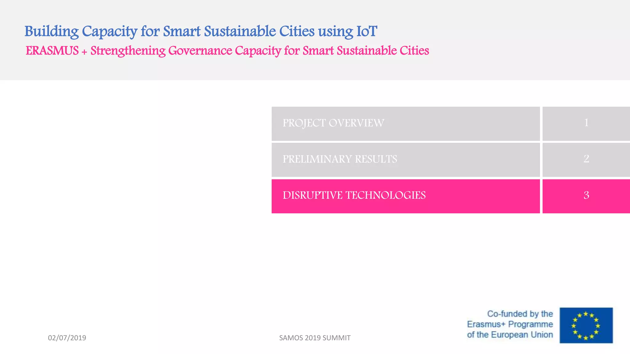 Building Capacity for Smart Sustainable Cities using IoT
ERASMUS + Strengthening Governance Capacity for Smart Sustainable Cities
PROJECT OVERVIEW 1
PRELIMINARY RESULTS 2
DISRUPTIVE TECHNOLOGIES 3
SAMOS 2019 SUMMIT02/07/2019
 