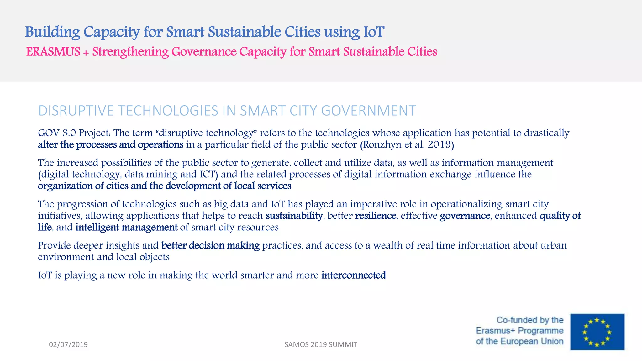 Building Capacity for Smart Sustainable Cities using IoT
ERASMUS + Strengthening Governance Capacity for Smart Sustainable Cities
DISRUPTIVE TECHNOLOGIES IN SMART CITY GOVERNMENT
GOV 3.0 Project: The term “disruptive technology” refers to the technologies whose application has potential to drastically
alter the processes and operations in a particular field of the public sector (Ronzhyn et al. 2019)
The increased possibilities of the public sector to generate, collect and utilize data, as well as information management
(digital technology, data mining and ICT) and the related processes of digital information exchange influence the
organization of cities and the development of local services
The progression of technologies such as big data and IoT has played an imperative role in operationalizing smart city
initiatives, allowing applications that helps to reach sustainability, better resilience, effective governance, enhanced quality of
life, and intelligent management of smart city resources
Provide deeper insights and better decision making practices, and access to a wealth of real time information about urban
environment and local objects
IoT is playing a new role in making the world smarter and more interconnected
SAMOS 2019 SUMMIT02/07/2019
 