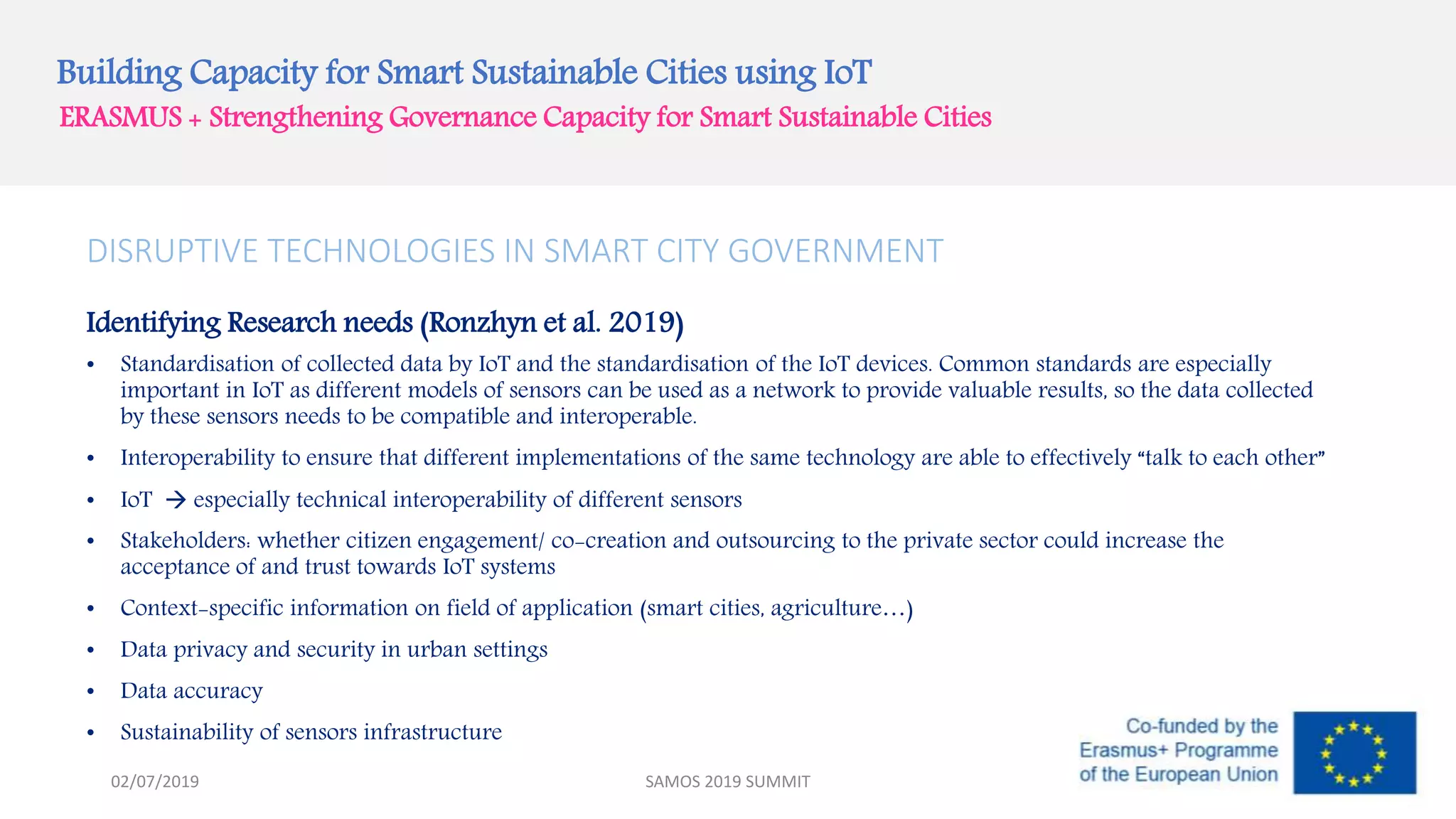 Building Capacity for Smart Sustainable Cities using IoT
ERASMUS + Strengthening Governance Capacity for Smart Sustainable Cities
SAMOS 2019 SUMMIT
DISRUPTIVE TECHNOLOGIES IN SMART CITY GOVERNMENT
Identifying Research needs (Ronzhyn et al. 2019)
• Standardisation of collected data by IoT and the standardisation of the IoT devices. Common standards are especially
important in IoT as different models of sensors can be used as a network to provide valuable results, so the data collected
by these sensors needs to be compatible and interoperable.
• Interoperability to ensure that different implementations of the same technology are able to effectively “talk to each other”
• IoT  especially technical interoperability of different sensors
• Stakeholders: whether citizen engagement/ co-creation and outsourcing to the private sector could increase the
acceptance of and trust towards IoT systems
• Context-specific information on field of application (smart cities, agriculture…)
• Data privacy and security in urban settings
• Data accuracy
• Sustainability of sensors infrastructure
02/07/2019
 