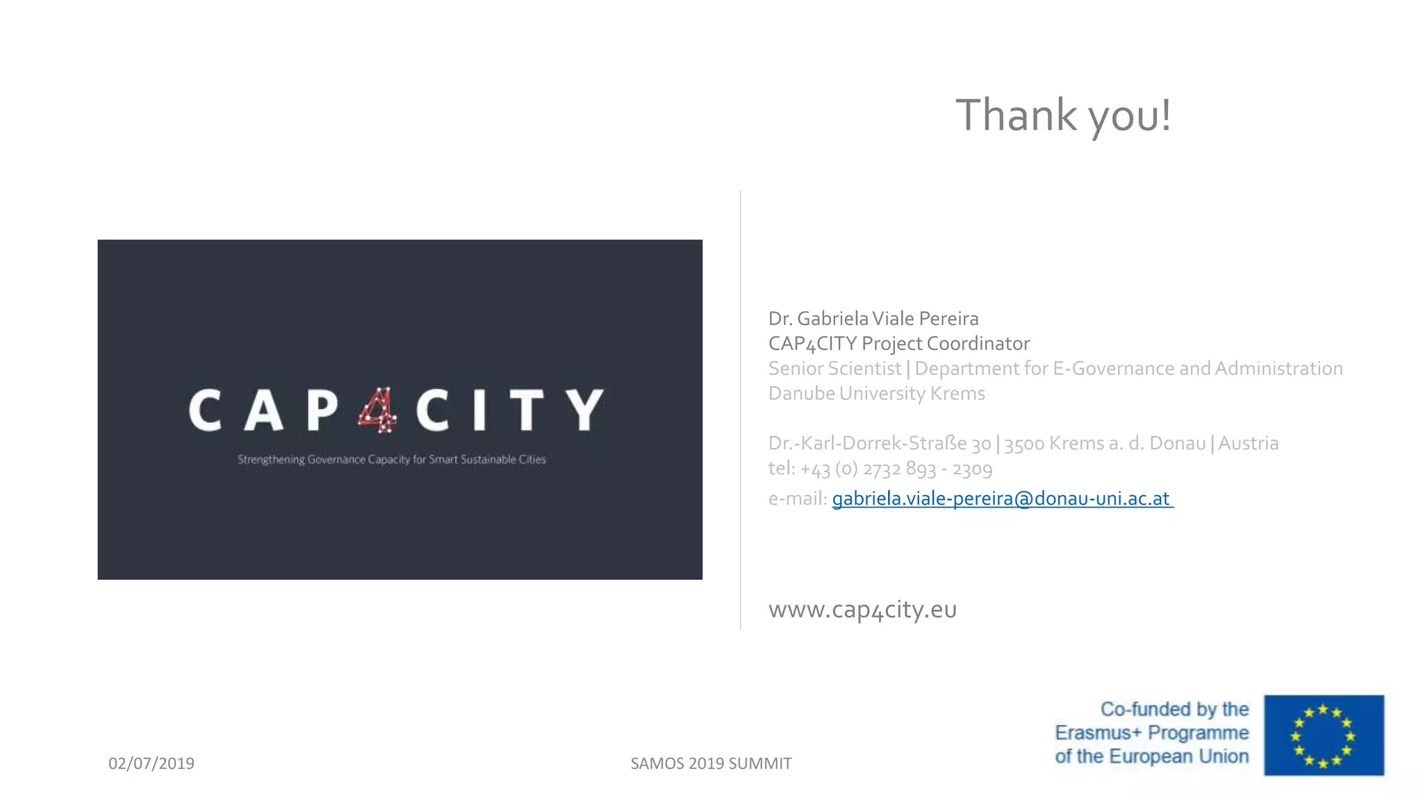 Dr. GabrielaViale Pereira
CAP4CITY Project Coordinator
Senior Scientist | Department for E-Governance andAdministration
Danube University Krems
Dr.-Karl-Dorrek-Straße 30 | 3500 Krems a. d. Donau |Austria
tel: +43 (0) 2732 893 - 2309
e-mail: gabriela.viale-pereira@donau-uni.ac.at
www.cap4city.eu
Thank you!
SAMOS 2019 SUMMIT02/07/2019
 