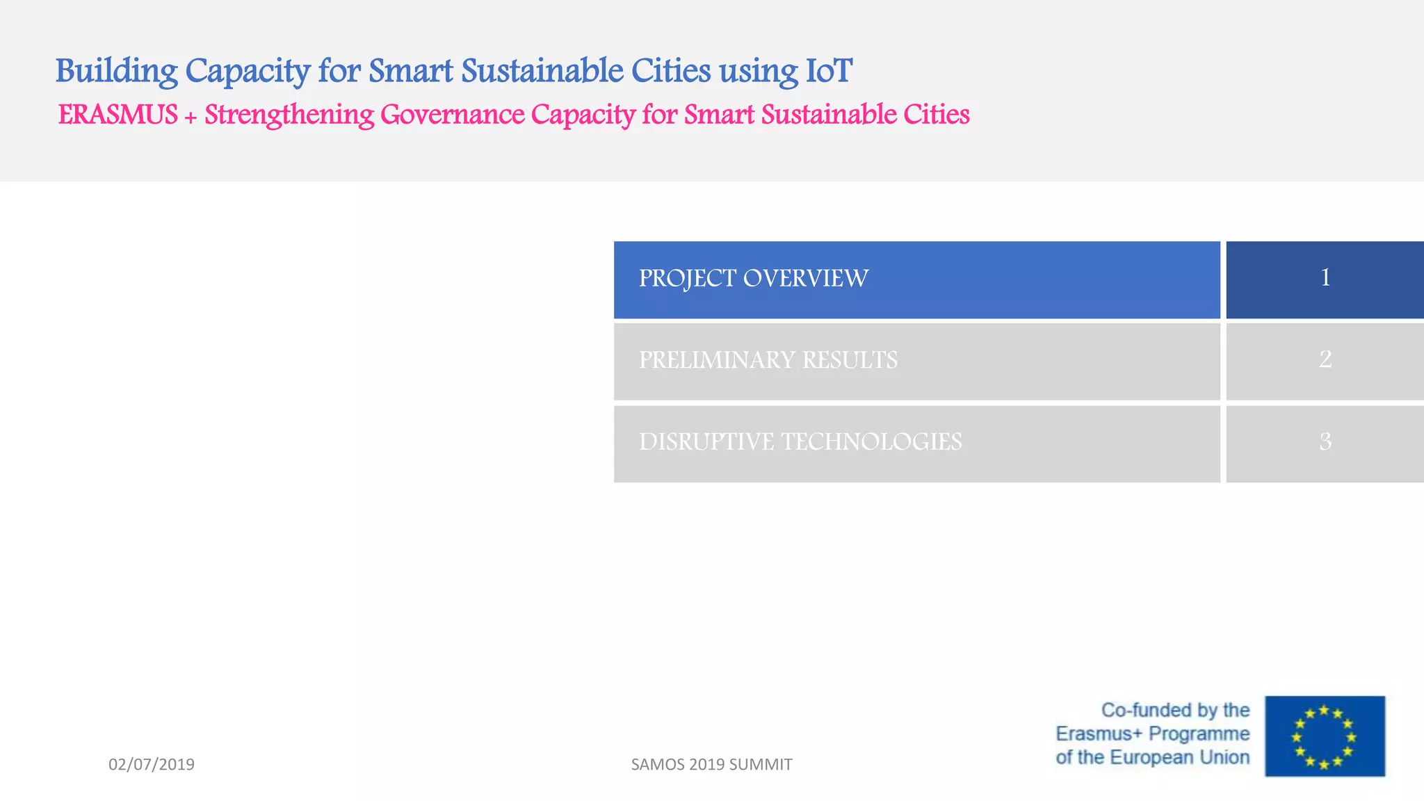 Building Capacity for Smart Sustainable Cities using IoT
ERASMUS + Strengthening Governance Capacity for Smart Sustainable Cities
PROJECT OVERVIEW 1
PRELIMINARY RESULTS 2
DISRUPTIVE TECHNOLOGIES 3
02/07/2019 SAMOS 2019 SUMMIT
 