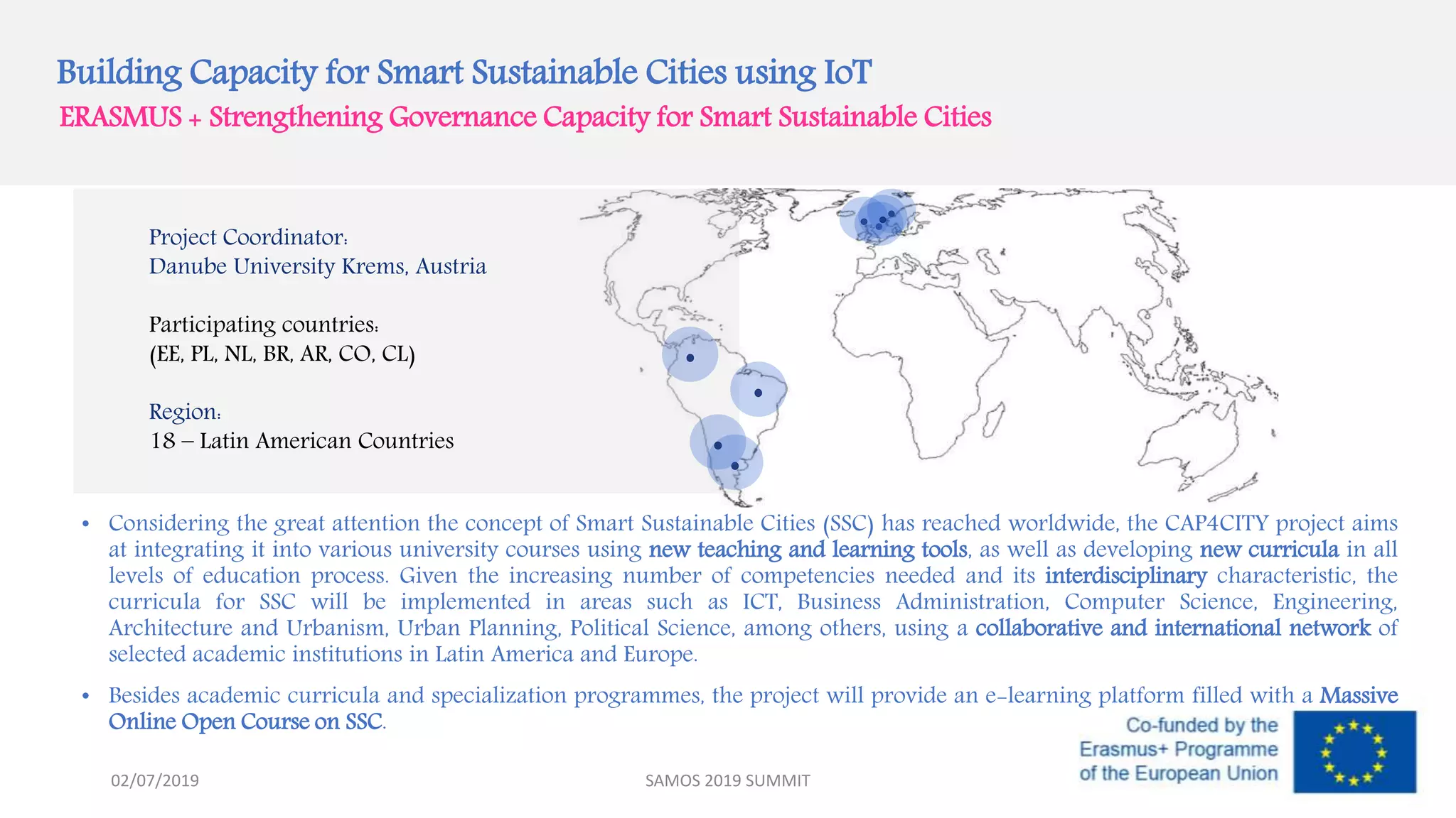 Building Capacity for Smart Sustainable Cities using IoT
ERASMUS + Strengthening Governance Capacity for Smart Sustainable Cities
Project Coordinator:
Danube University Krems, Austria
Participating countries:
(EE, PL, NL, BR, AR, CO, CL)
Region:
18 – Latin American Countries
• Considering the great attention the concept of Smart Sustainable Cities (SSC) has reached worldwide, the CAP4CITY project aims
at integrating it into various university courses using new teaching and learning tools, as well as developing new curricula in all
levels of education process. Given the increasing number of competencies needed and its interdisciplinary characteristic, the
curricula for SSC will be implemented in areas such as ICT, Business Administration, Computer Science, Engineering,
Architecture and Urbanism, Urban Planning, Political Science, among others, using a collaborative and international network of
selected academic institutions in Latin America and Europe.
• Besides academic curricula and specialization programmes, the project will provide an e-learning platform filled with a Massive
Online Open Course on SSC.
SAMOS 2019 SUMMIT02/07/2019
 
