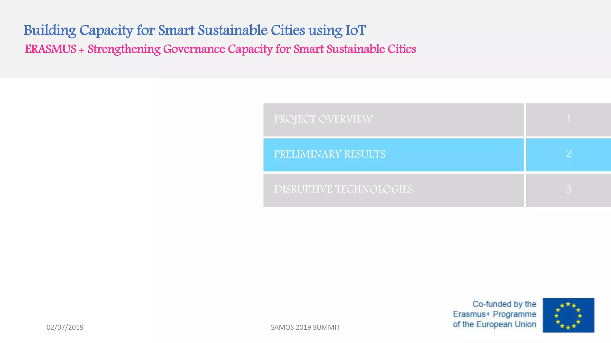 Building Capacity for Smart Sustainable Cities using IoT
ERASMUS + Strengthening Governance Capacity for Smart Sustainable Cities
PROJECT OVERVIEW 1
PRELIMINARY RESULTS 2
DISRUPTIVE TECHNOLOGIES 3
SAMOS 2019 SUMMIT02/07/2019
 