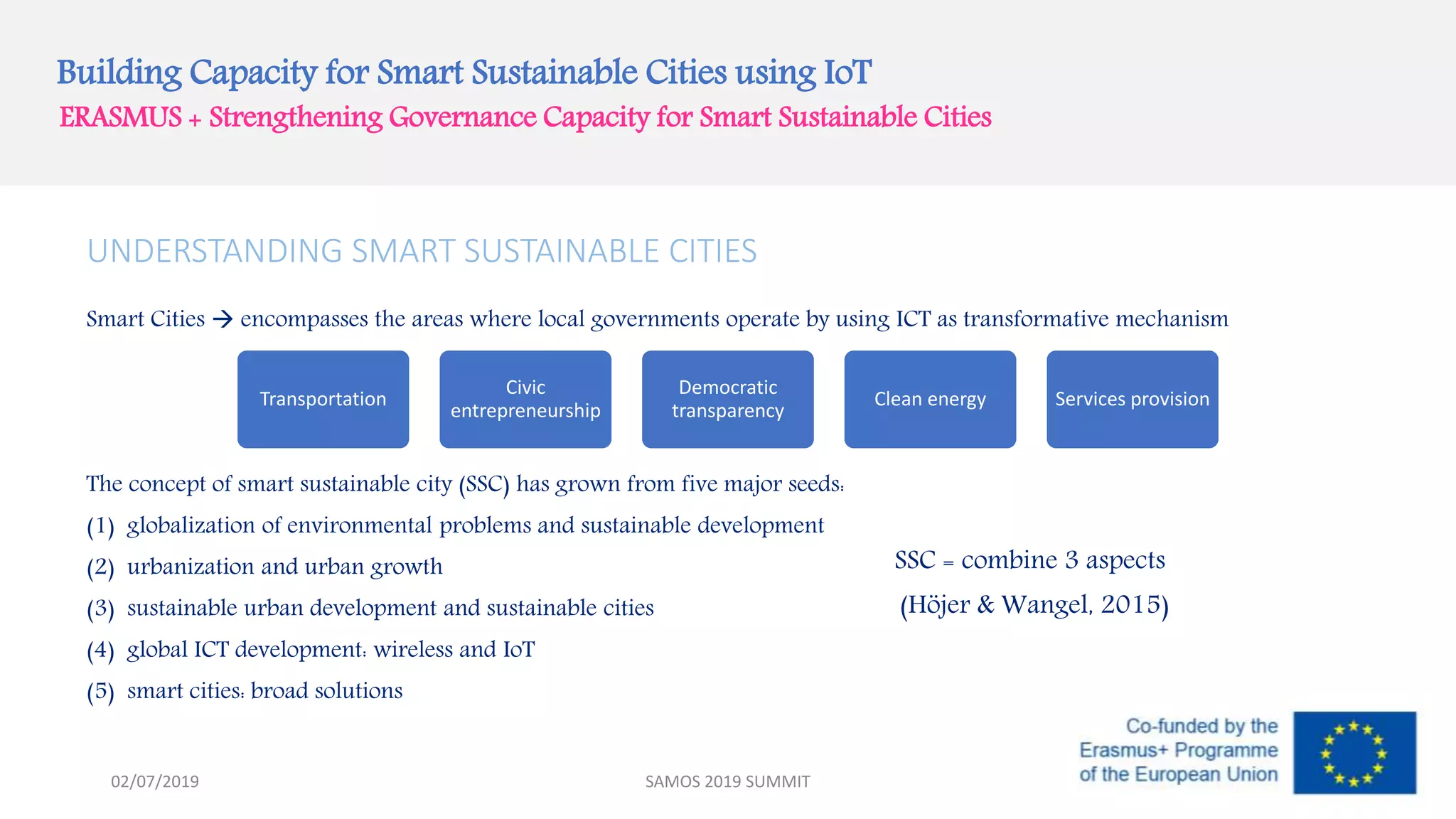 Building Capacity for Smart Sustainable Cities using IoT
ERASMUS + Strengthening Governance Capacity for Smart Sustainable Cities
UNDERSTANDING SMART SUSTAINABLE CITIES
Smart Cities  encompasses the areas where local governments operate by using ICT as transformative mechanism
The concept of smart sustainable city (SSC) has grown from five major seeds:
(1) globalization of environmental problems and sustainable development
(2) urbanization and urban growth
(3) sustainable urban development and sustainable cities
(4) global ICT development: wireless and IoT
(5) smart cities: broad solutions
Transportation
Civic
entrepreneurship
Democratic
transparency
Clean energy Services provision
SAMOS 2019 SUMMIT
SSC = combine 3 aspects
(Höjer & Wangel, 2015)
02/07/2019
 