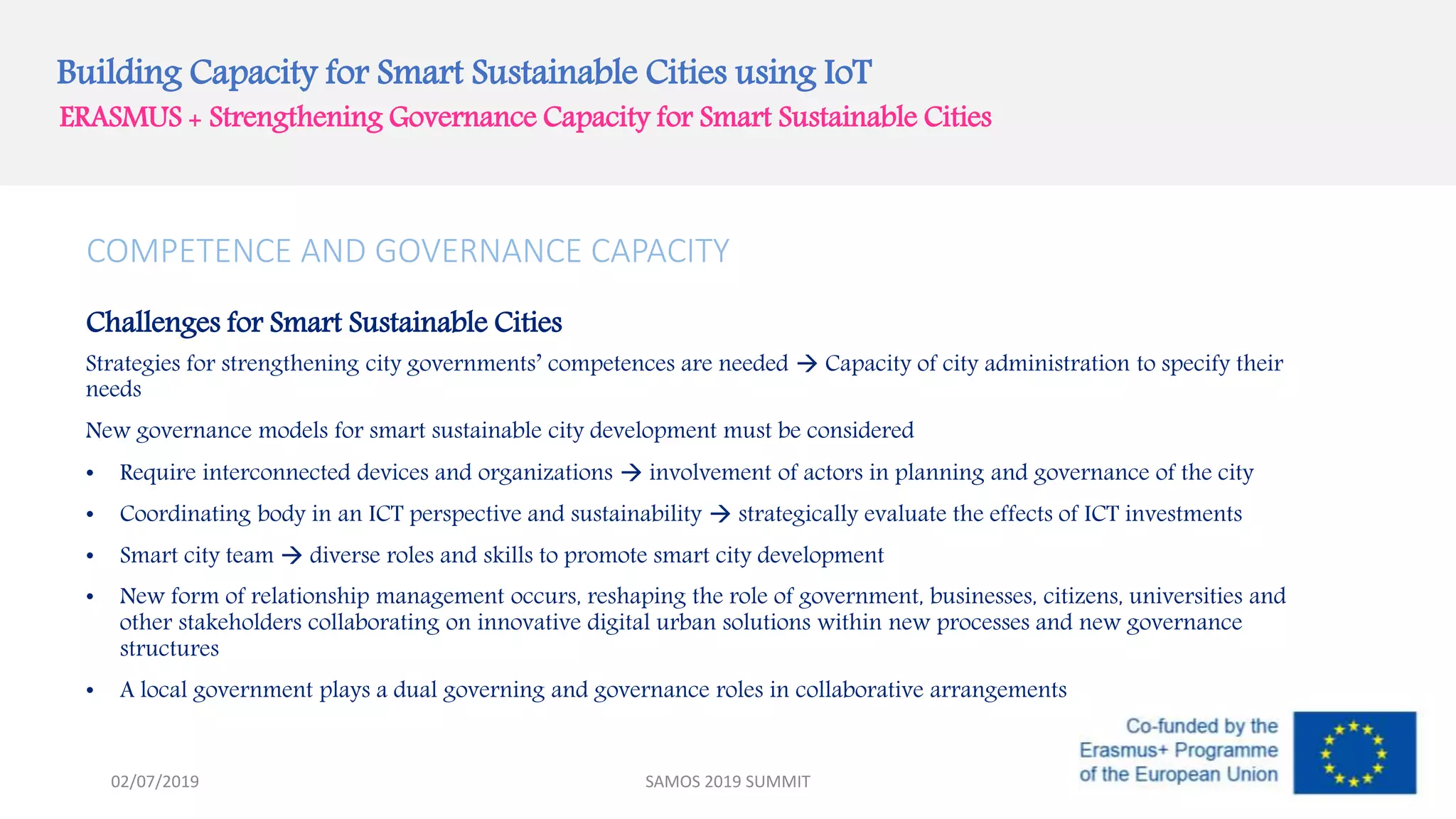 Building Capacity for Smart Sustainable Cities using IoT
ERASMUS + Strengthening Governance Capacity for Smart Sustainable Cities
COMPETENCE AND GOVERNANCE CAPACITY
Challenges for Smart Sustainable Cities
Strategies for strengthening city governments’ competences are needed  Capacity of city administration to specify their
needs
New governance models for smart sustainable city development must be considered
• Require interconnected devices and organizations  involvement of actors in planning and governance of the city
• Coordinating body in an ICT perspective and sustainability  strategically evaluate the effects of ICT investments
• Smart city team  diverse roles and skills to promote smart city development
• New form of relationship management occurs, reshaping the role of government, businesses, citizens, universities and
other stakeholders collaborating on innovative digital urban solutions within new processes and new governance
structures
• A local government plays a dual governing and governance roles in collaborative arrangements
SAMOS 2019 SUMMIT02/07/2019
 