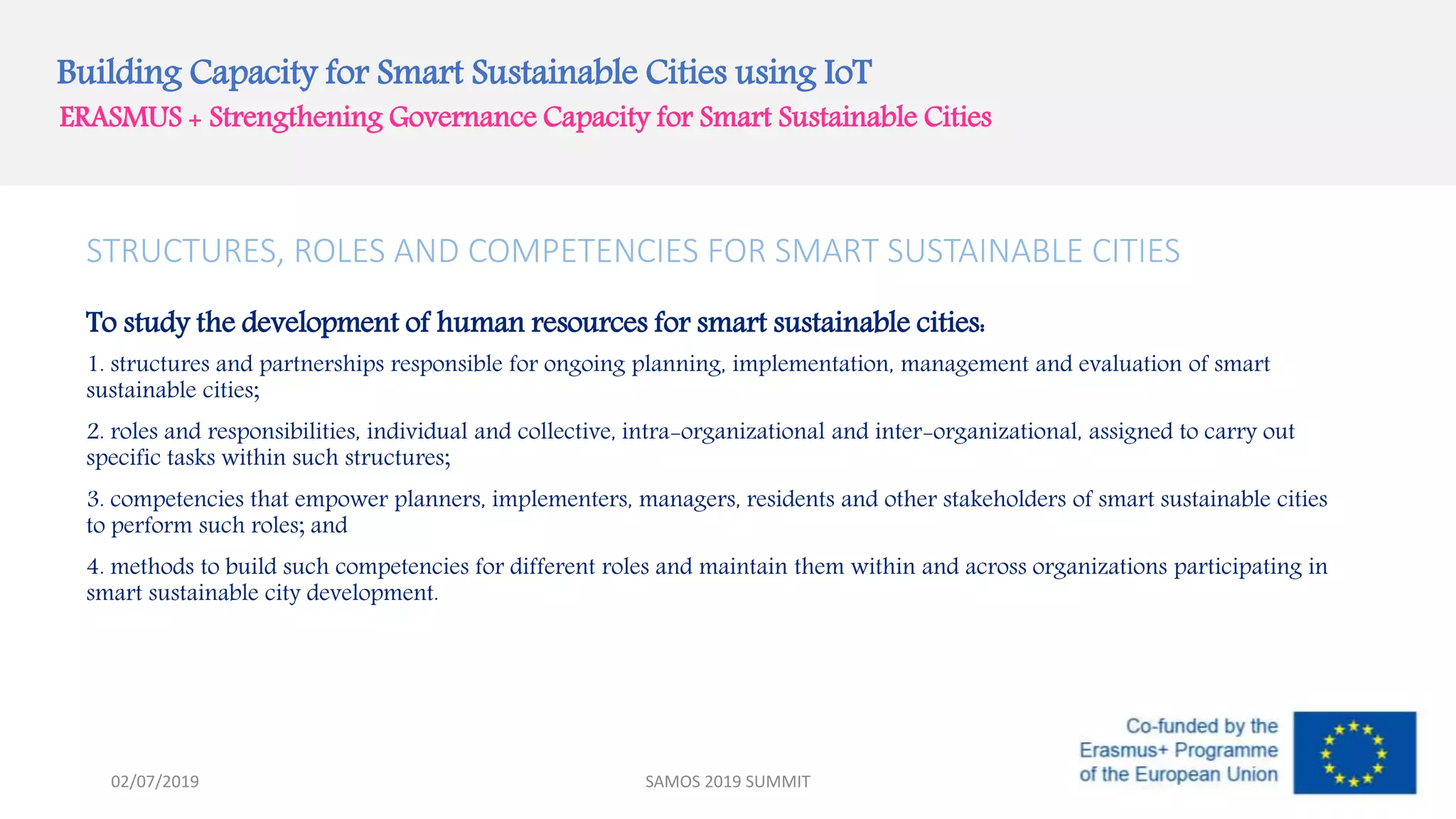 Building Capacity for Smart Sustainable Cities using IoT
ERASMUS + Strengthening Governance Capacity for Smart Sustainable Cities
STRUCTURES, ROLES AND COMPETENCIES FOR SMART SUSTAINABLE CITIES
To study the development of human resources for smart sustainable cities:
1. structures and partnerships responsible for ongoing planning, implementation, management and evaluation of smart
sustainable cities;
2. roles and responsibilities, individual and collective, intra-organizational and inter-organizational, assigned to carry out
specific tasks within such structures;
3. competencies that empower planners, implementers, managers, residents and other stakeholders of smart sustainable cities
to perform such roles; and
4. methods to build such competencies for different roles and maintain them within and across organizations participating in
smart sustainable city development.
SAMOS 2019 SUMMIT02/07/2019
 