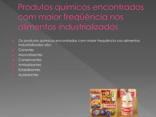  Os produtos químicos encontrados com maior frequência nos alimentos 
industrializados são: 
 Corantes 
 Aromatizantes 
 Conservantes 
 Antioxidantes 
 Estabilizantes 
 Acidulantes 
 