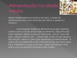  idade Média bebia-se muito e do bom, a base da 
alimentação era carne ficando por último o peixe e o 
marisco. 
 O português medieval alimentava-se das mesmas 
carnes com as quais ainda hoje se alimenta. Dispunha das 
mais variadas desde os porcos monteses, cervos, ursos até 
bois, cabras ovelhas, etc. ; como aves, todas as de caças e 
de criação, menos o peru que apareceu posteriormente . A 
carne era considerada muito importante por dar força para 
lutar, trabalhar e caçar e por isso saber trinchar era uma 
arte e uma ocupação tomada muito a sério . 
 
 