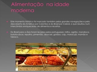  Este momento histórico foi marcado também pelas grandes navegações e pela 
descoberta da América por Colombo e do Brasil por Cabral, o que resultou num 
intercâmbio enriquecedor de alimentos e receitas. 
 Do Brasil para a Ásia foram levados pelos portugueses: milho, agrião, mandioca, 
batata-doce, repolho, pimentão, abacaxi, goiaba, caju, maracujá, mamão e 
tabaco. 
 