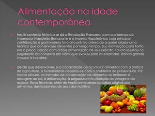  Neste contexto histórico se dá a Revolução Francesa, com a presença do 
Imperador Napoleão Bonaparte e o Império Napoleônico cuja principal 
contribuição à gastronomia foi o alto prêmio oferecido a quem criasse uma 
técnica que conservasse alimentos por longo tempo. Sua motivação para tanto 
era a preocupação com a boa alimentação de seu exército. Tal ato resultou no 
surgimento da conserva em vidro, que evoluiu para os enlatados, dando grande 
impulso à industrial. 
 Desde que desenvolveu sua capacidade de acumular alimentos com a prática 
da agricultura, a humanidade deparou-se com o problema de preservá-los. Por 
muitos séculos, os métodos de conservação de alimentos se limitaram à 
secagem ao sol, à defumação, à salgadura e à utilização do vinagre e do 
açúcar. Essas técnicas, além de implicarem perda do sabor original dos 
alimentos, destituíam-nos de seu valor nutritivo. 
 