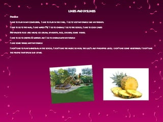 LIKESA DISLIKES
                                                   ND
Present :
I l t pl yin mycomput s, I l t pl yin t pak, I go t v myfa ya myfr
   ike o a           er ike o a he r              o isit mil nd        iends.
I l t go t t mal I l w t T , I go t cinema I go t t school I l t cook ca
   ike o o he l, ike ach V          o       , o he       , ike o        kes
M fa or e food a mea, ice crea spa t r chicken, some fishes.
  y v it        re: t         m, gheti, ice,
I l t go t crepes &w ffl a I go t cinemaw h myfa y
   ike o o          a es nd      o        it     mil .
I l some ta elw myfa y
   ike      r v hit mil .
I don’tl t pl yba balin t school I don’tl t music so high, t l o’s a pinea e j i don’tl some v a es. I don’tl
        ike o a sket l he         ,      ike he             he ul nd       ppl uice,  ike     eget bl       ike
t peopl t tspea ba ofme.
 he       e ha k d
 