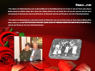 F mil .pa
                                                                                           a y… st
• T pa s ofmyGr ndmot Aiciaw s calEl
   he rent        a her l a l iodoro(Herda a El (Hermom)t ha 15 sons, 11 girs a 4boys, (J ia Cecil ,
                                                    d) nd oisa        hey d            l nd      ul , ia
Bear Leonor Lil , M r , Aa i, E h, Acir , Aicia M nol R igo, Tit a Cal One oft gir dea w she w s ba , J ia
    tiz,   , ia aina r cel dit l a l , a o, odr                 o nd ros).    he l d hen        a by ul n
a Leonordied t El
 nd          oo. iodoro died w he w s 64yeas ol a El died w she w s 70yeas ol t l ed in Pa Cundina rca
                              hen a        r d nd oisa        hen    a     r d, hey iv     cho-   ma .

• T pa s ofmyGr ndfaherw s calSil na mot )a Demetio(his da t ha 9sons, 6girs a 3boys, (Cecil , M rgot R ,
   he rent      a t a l da (his her nd                    r     d), hey d           l nd           ia a h, osa
M gol , M r aa R fa . One oft gir a 2 boys died, J quin, J nit a M
  a a auj nd a el           he l nd               ua      ua o nd ercedes, demetio died w he w s 3 yeas a Sil na
                                                                               r         hen a 2 r nd da
w she w s 70yeas ol t l ed in Pa Cundina rca
  hen    a     r d hey iv        cho-     ma .
 