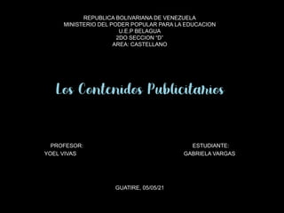 REPUBLICA BOLIVARIANA DE VENEZUELA
MINISTERIO DEL PODER POPULAR PARA LA EDUCACION
U.E.P BELAGUA
2DO SECCION “D”
AREA: CASTELLANO
Los Contenidos Publicitarios
PROFESOR: ESTUDIANTE:
YOEL VIVAS GABRIELA VARGAS
GUATIRE, 05/05/21
 
