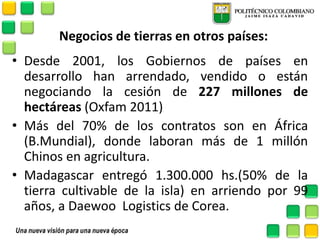 Negocios de tierras en otros países: 
•Desde 2001, los Gobiernos de países en desarrollo han arrendado, vendido o están negociando la cesión de 227 millones de hectáreas (Oxfam 2011) 
•Más del 70% de los contratos son en África (B.Mundial), donde laboran más de 1 millón Chinos en agricultura. 
•Madagascar entregó 1.300.000 hs.(50% de la tierra cultivable de la isla) en arriendo por 99 años, a Daewoo Logistics de Corea. 
 